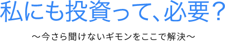 私にも投資って、必要？~今更聞けないギモンをここで解決~