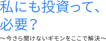 私にも投資って、必要？~今更聞けないギモンをここで解決~