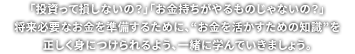 「投資って損しないの？」「お金持ちがやるものじゃないの？」将来のためのだいじな資産を守るために、“お金を守るための常識”を正しく身につけられるよう、一緒に学んでいきましょう。