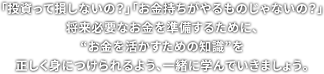 「投資って損しないの？」「お金持ちがやるものじゃないの？」将来のためのだいじな資産を守るために、“お金を守るための常識”を正しく身につけられるよう、一緒に学んでいきましょう。